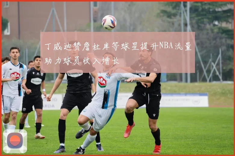 丁威迪赞詹杜库等球星提升NBA流量助力球员收入增长