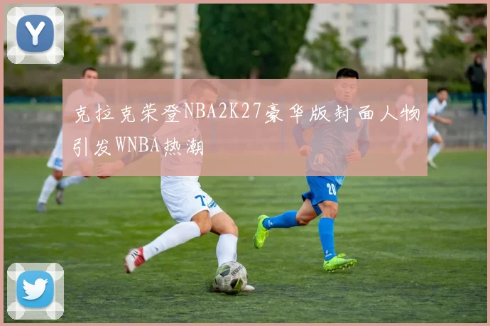 克拉克荣登NBA2K27豪华版封面人物引发WNBA热潮